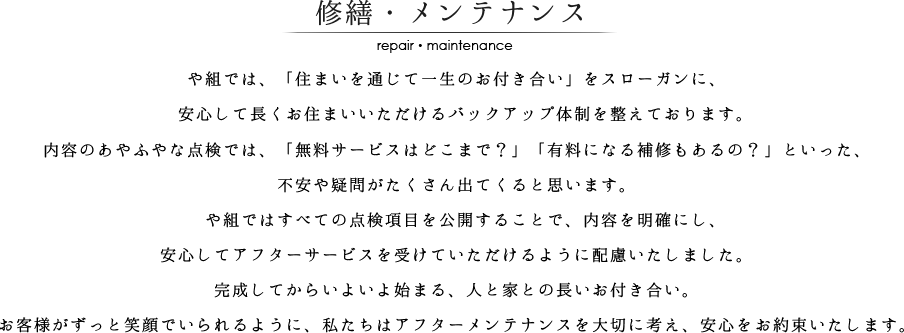 や組では、「住まいを通じて一生のお付き合い」をスローガンに、
　安心して長くお住まいいただけるバックアップ体制を整えております。
内容のあやふやな点検では、「無料サービスはどこまで？」「有料になる補修もあるの？」といった、
不安や疑問がたくさん出てくると思います。
　や組ではすべての点検項目を公開することで、内容を明確にし、
安心してアフターサービスを受けていただけるように配慮いたしました。
完成してからいよいよ始まる、人と家との長いお付き合い。
お客様がずっと笑顔でいられるように、私たちはアフターメンテナンスを大切に考え、安心をお約束いたします。